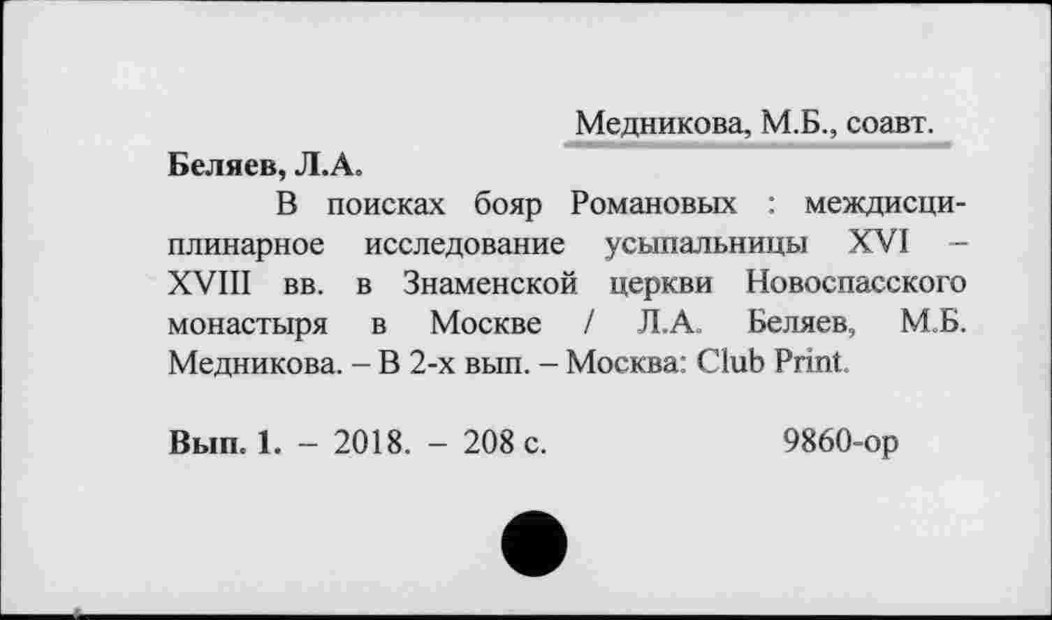 ﻿Медникова, М.Б., соавт.
Беляев, Л.А,
В поисках бояр Романовых : междисциплинарное исследование усыпальницы XVI XVIII вв. в Знаменской церкви Новоспасского монастыря в Москве / Л.А. Беляев, М.Б. Медникова. - В 2-х вып. - Москва: Club Print.
Вып. 1. - 2018. - 208 с.	9860-ор